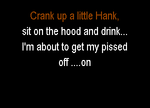 Crank up a little Hank,
sit on the hood and drink...
I'm about to get my pissed

off....on
