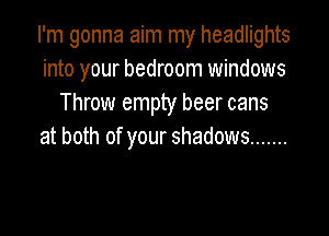 I'm gonna aim my headlights
into your bedroom windows
Throw empty beer cans

at both of your shadows .......