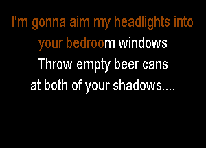 I'm gonna aim my headlights into
your bedroom windows
Throw empty beer cans

at both of your shadows...