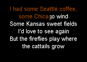 I had some Seattle coffee,
some Chicago wind
Some Kansas sweet flelds
I'd love to see again
But the fireflies play where
the cattails grow

g