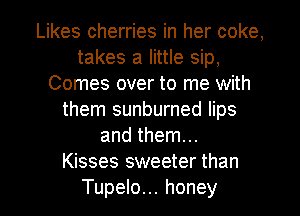 Likes cherries in her coke,
takes a little sip,
Comes over to me with
them sunburned lips
and them...

Kisses sweeter than
Tupelo... honey