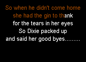 So when he didn't come home
she had the gin to thank
for the tears in her eyes

30 Dixie packed up
and said her good byes .........
