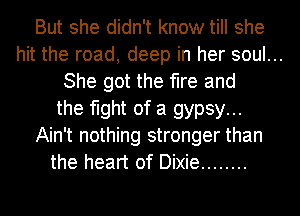 But she didn't know till she
hit the road, deep in her soul...
She got the fire and
the fight of a gypsy...
Ain't nothing stronger than
the heart of Dixie ........