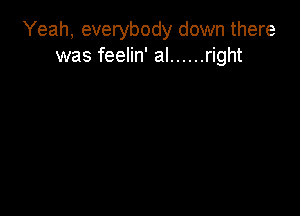 Yeah, everybody down there
was feelin' al ...... right