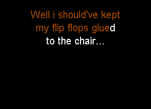 Well i should've kept
my flip flops glued
to the chair...