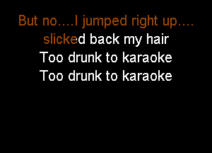 But no....l jumped right up....
slicked back my hair
Too drunk to karaoke

Too drunk to karaoke