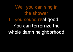 Well you can sing in
the shower
til' you sound real good....

You can terrorrize the
whole damn neighborhood