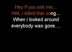 Hey if you ask me...
Hell, i killed that song...
When i looked around

everybody was gone....