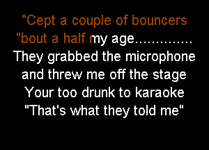 Cept a couple of bouncers
bout a half my age ..............
They grabbed the microphone

and threw me off the stage

Your too drunk to karaoke

That's what they told me