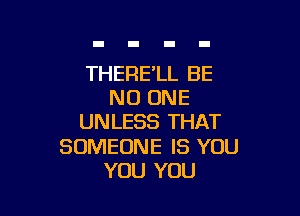THERE'LL BE
NO ONE

UNLESS THAT

SOMEONE IS YOU
YOU YOU