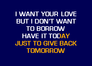 I WANT YOUR LOVE
BUT I DON'T WANT
TO BORROW
HAVE IT TODAY
JUST TO GIVE BACK
TOMORROW

g