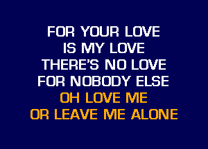 FOR YOUR LOVE
IS MY LOVE
THERE'S NO LOVE
FUR NOBODY ELSE
0H LOVE ME
OR LEAVE ME ALONE