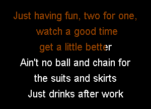 Just having fun, two for one,
watch a good time
get a little better
Ain't no ball and chain for
the suits and skirts
Just drinks after work