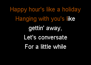 Happy hour's like a holiday
Hanging with you's like
gettin' away,

Let's conversate
For a little while
