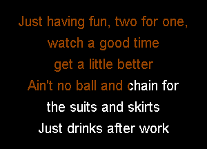 Just having fun, two for one,
watch a good time
get a little better
Ain't no ball and chain for
the suits and skirts
Just drinks after work