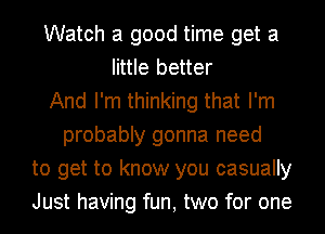 Watch a good time get a
little better
And I'm thinking that I'm
probably gonna need
to get to know you casually
Just having fun, two for one