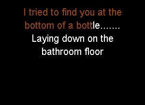 I tried to find you at the
bottom of a bottle .......
Laying down on the
bathroom floor
