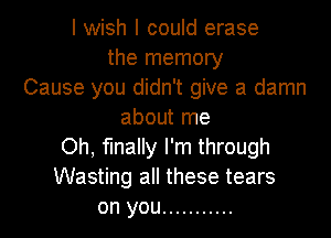 I wish I could erase
the memory
Cause you didn't give a damn
about me
Oh, finally I'm through
Wasting all these tears
on you ...........