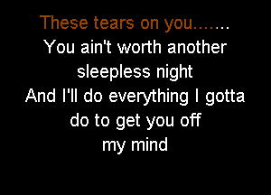 These tears on you .......
You ain't worth another
sleepless night
And I'll do everything I gotta

do to get you off
my mind