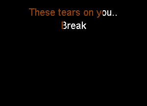 These tears on you..
Break