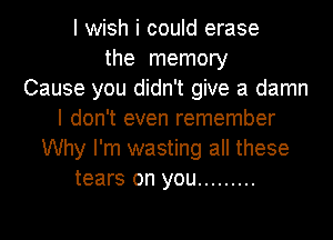 I wish i could erase
the memory
Cause you didn't give a damn
I don't even remember
Why I'm wasting all these
tears on you .........