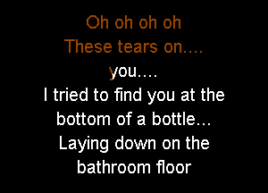 Oh oh oh oh
These tears on....
you....

I tried to find you at the

bottom of a bottle...
Laying down on the
bathroom floor