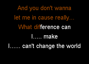 And you don't wanna

let me in cause really...
What difference can
I ..... make
I ...... can't change the world