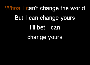 Whoa I can't change the world

But I can change yours
I'll bet I can
change yours