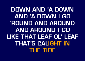 DOWN AND 'A DOWN
AND 'A DOWN I GO
'ROUND AND AROUND
AND AROUND I GO
LIKE THAT LEAF OL' LEAF
THAT'S CAUGHT IN
THE TIDE