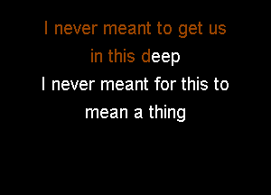 I never meant to get us
in this deep
I never meant for this to

mean a thing