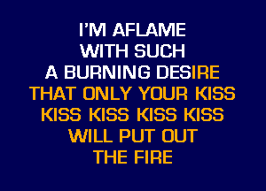 I'M AFLAME
WITH SUCH
A BURNING DESIRE
THAT ONLY YOUR KISS
KISS KISS KISS KISS
WILL PUT OUT
THE FIRE