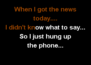 When I got the news
today....
I didn't know what to say...

So ljust hung up
the phone...