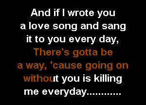 And if I wrote you
a love song and sang
it to you every day,
There's gotta be
a way, 'cause going on
without you is killing
me everyday ............