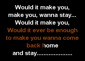 Would it make you,
make you, wanna stay...
Would it make you,
Would it ever be enough
to make you wanna come
back home
and stay .....................