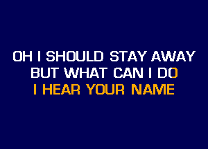 OH I SHOULD STAY AWAY
BUT WHAT CAN I DO
I HEAR YOUR NAME