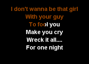 I don't wanna be that girl
With your guy
To fool you

Make you cry
Wreck it all....
For one night
