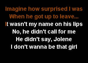 Imagine how surprised I was
When he got up to leave...
It wasn't my name on his lips
No, he didn't call for me
He didn't say, Jolene
I don't wanna be that girl
