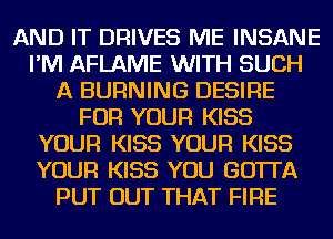 AND IT DRIVES ME INSANE
I'M AFLAME WITH SUCH
A BURNING DESIRE
FOR YOUR KISS
YOUR KISS YOUR KISS
YOUR KISS YOU GO'ITA
PUT OUT THAT FIRE