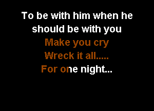 To be with him when he
should be with you
Make you cry

Wreck it all .....
For one night...