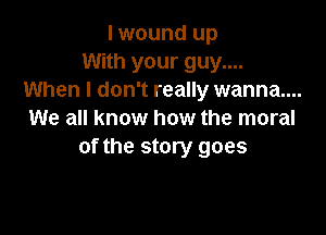 I wound up
With your guy....
When I don't really wanna....

We all know how the moral
of the story goes