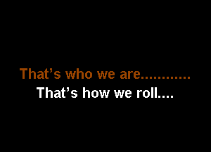 That's who we are ............

ThaPs how we roll....