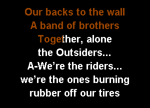 Our backs to the wall
A band of brothers
Together, alone
the Outsiders...
A-Wetre the riders...
were the ones burning
rubber off our tires