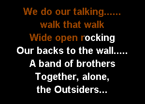 We do our talking ......
walk that walk
Wide open rocking
Our backs to the wall .....
A band of brothers
Together, alone,
the Outsiders...