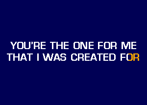 YOU'RE THE ONE FOR ME
THAT I WAS CREATED FOR