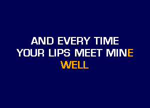 AND EVERY TIME
YOUR LIPS MEET MINE

WELL