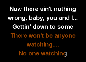 Now there ain't nothing
wrong, baby, you and l...
Gettin' down to some
There won't be anyone
watching...

No one watching