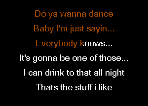 Do ya wanna dance

Baby I'm just sayin...

Everybody knows...

It's gonna be one ofthose...

I can drink to that all night
Thats the stuffi like