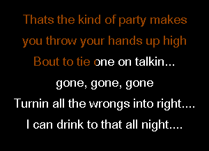 Thats the kind of party makes
you throw your hands up high
Bout to tie one on talkin...
gone,gone,gone
Turnin all the wrongs into right...

I can drink to that all night...