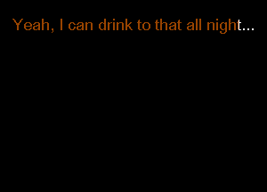 Yeah, I can drink to that all night...