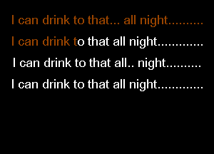 I can drink to that... all night ..........
I can drink to that all night .............
I can drink to that all.. night ..........
I can drink to that all night .............